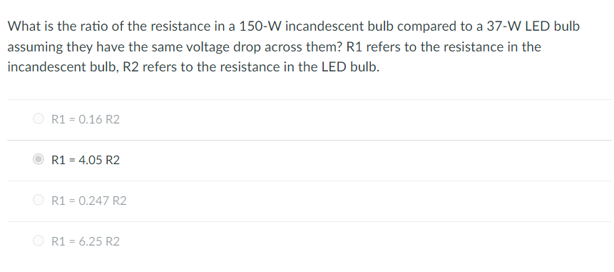 What is the ratio of the resistance in a 150-W incandescent bulb compared to a 37-W LED bulb
assuming they have the same voltage drop across them? R1 refers to the resistance in the
incandescent bulb, R2 refers to the resistance in the LED bulb.
R1 = 0.16 R2
R1 = 4.05 R2
R1 = 0.247 R2
R1 = 6.25 R2