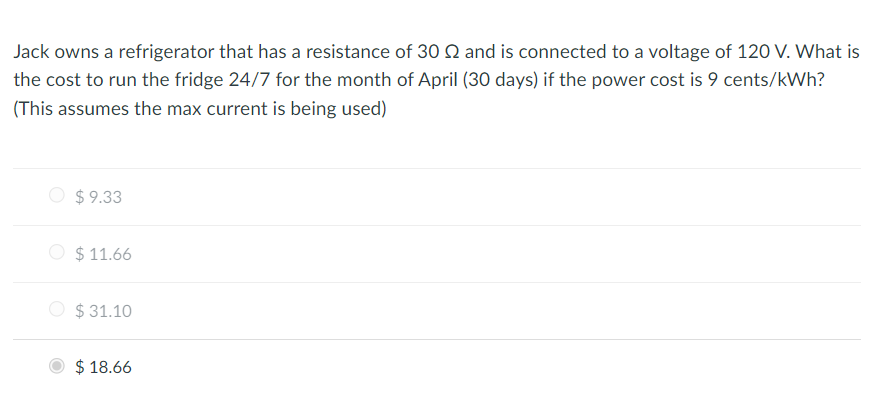 Jack owns a refrigerator that has a resistance of 30 2 and is connected to a voltage of 120 V. What is
the cost to run the fridge 24/7 for the month of April (30 days) if the power cost is 9 cents/kWh?
(This assumes the max current is being used)
$9.33
$11.66
$31.10
$18.66