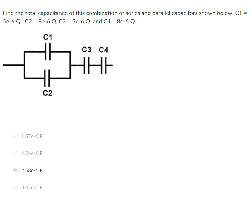 Find the total capacitance of this combination of series and parallel capacitors shown below. C1 =
5e-6 Q, C2 = 8e-6 Q, C3 = 3e-6 Q, and C4 = 8e-6 Q
C1
C2
1.87e-6 F
4.26e-6 F
2.58e-6 F
3.45e-6 F
C3 C4
ННІ