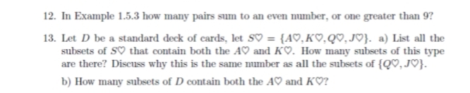 12. In Example 1.5.3 how many pairs sum to an even number, or one greater than 9?
13. Let D be a standard deck of cards, let SV = {A♡, KO,QV,JO}. a) List all the
subsets of SV that contain both the A♡ and K♡. How many subsets of this type
are there? Discuss why this is the same number as all the subsets of {Q♡,J♡}.
b) How many subsets of D contain both the A♡ and K♡?
