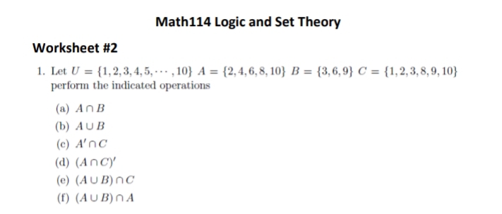 Math114 Logic and Set Theory
Worksheet #2
1. Let U = {1,2,3, 4, 5, .. , 10} A = {2,4,6, 8, 10} B = {3,6,9} C = {1,2,3, 8, 9, 10}
perform the indicated operations
(a) An B
(b) AUB
(c) A'nc
(d) (AnCy
(e) (AU B)nC
(f) (AU B)N A
