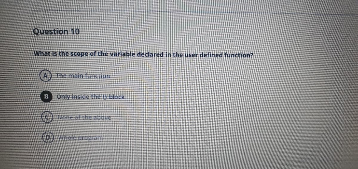 Question 10
What is the scope of the variable declared in the user defined function?
CA) The main function
BOnly inside the O block
(C) None of the aboue
