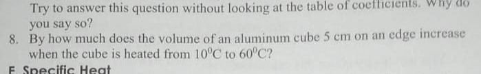 Try to answer this question without looking at the table of coefficients. Why do
you say so?
8. By how much does the volume of an aluminum cube 5 cm on an edge increase
when the cube is heated from 10°C to 60°C?
E. Specific Heat
