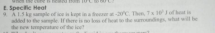 E. Specific Heat
9. A 1.5 kg sample of ice is kept in a freezer at -20°C. Then, 7 x 10 J of heat is
added to the sample. If there is no loss of heat to the surroundings, what will be
the new temperature of the ice?
