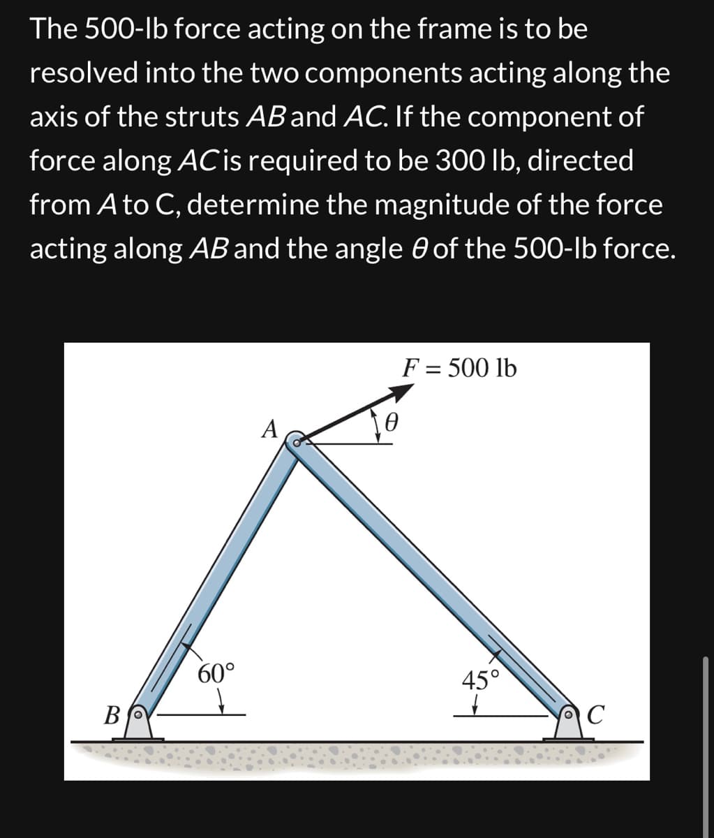 The 500-lb force acting on the frame is to be
resolved into the two components acting along the
axis of the struts AB and AC. If the component of
force along AC is required to be 300 lb, directed
from A to C, determine the magnitude of the force
acting along AB and the angle of the 500-lb force.
B
60°
A
Ꮎ
F = 500 lb
45°
C