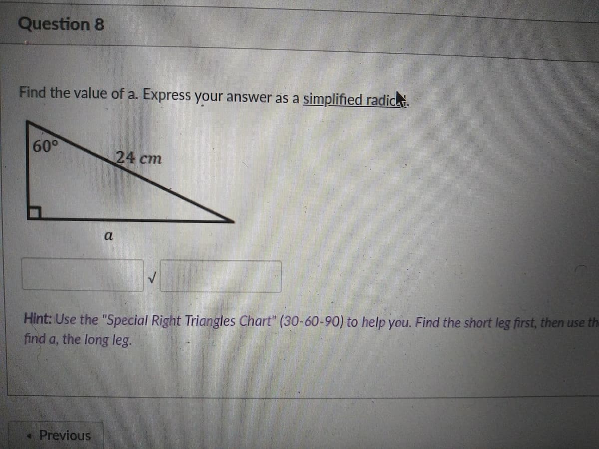 Question 8
Find the value of a. Express your answer as a simplified radic.
60°
24 cm
a.
Hint: Use the "Special Right Triangles Chart" (30-60-90) to help you. Find the short leg first, then use the
find a, the long leg.
* Previous

