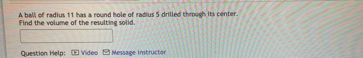 A ball of radius 11 has a round hole of radius 5 drilled through its center.
Find the volume of the resulting solid.
Question Help: Video Message instructor
