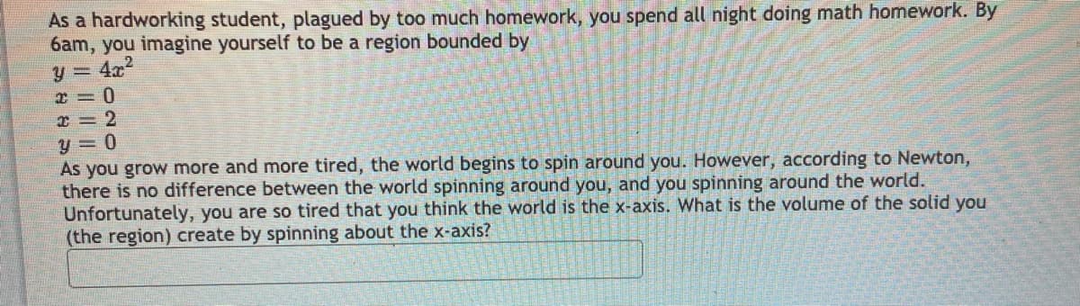 As a hardworking student, plagued by too much homework, you spend all night doing math homework. By
6am, you imagine yourself to be a region bounded by
4x
x = 0
I = 2
y = 0
As you grow more and more tired, the world begins to spin around you. However, according to Newton,
there is no difference between the world spinning around you, and you spinning around the world.
Unfortunately, you are so tired that you think the world is the x-axis. What is the volume of the solid you
(the region) create by spinning about the x-axis?
