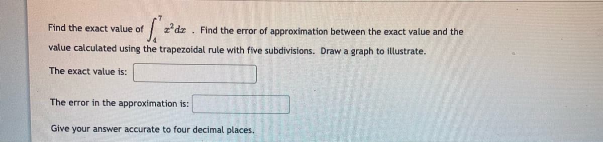 Find the exact value of
x'dx . Find the error of approximation between the exact value and the
value calculated using the trapezoidal rule with five subdivisions. Draw a graph to illustrate.
The exact value is:
The error in the approximation is:
Give your answer accurate to four decimal places.

