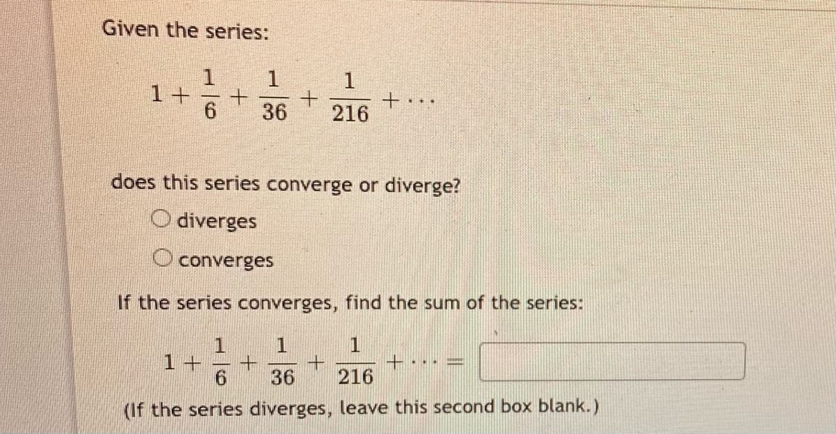 Given the series:
1
1+
6.
36
216
does this series converge or diverge?
O diverges
O converges
If the series converges, find the sum of the series:
1
+·
216
1+
36
(If the series diverges, leave this second box blank.)
