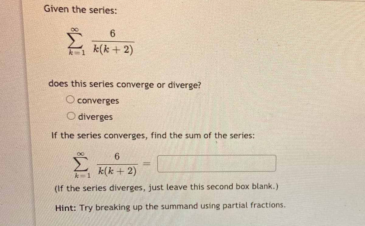 Given the series:
k=1 k(k + 2)
does this series converge or diverge?
O converges
O diverges
If the series converges, find the sum of the series:
k(k + 2)
たー1
(If the series diverges, just leave this second box blank.)
Hint: Try breaking up the summand using partial fractions.
