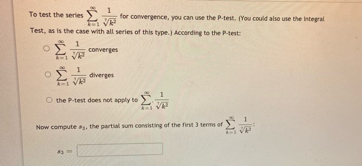 1
for convergence, you can use the P-test. (You could also use the Integral
To test the series
k-1 Vk2
Test, as is the case with all series of this type.) According to the P-test:
1.
converges
diverges
台
k=1 Vk2
1
O the P-test does not apply to
人=1
8.
1
Now compute s3, the partial sum consisting of the first 3 terms of
k=1 Vk2
S3 =
