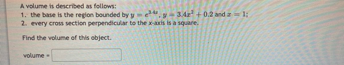 A volume is described as follows:
1. the base is the region bounded by y = e, y = 3.4x +0.2 and z 1;
2. every cross section perpendicular to the x-axis is a square.
Find the volume of this object.
volume =
