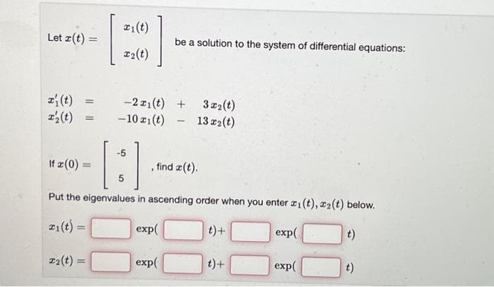 Let r(t) =
x₂(t) =
T₂(t)
21(t)
x₂(t)
=
-2x1(t) +
3x₂(t)
-10 ri(t)- 13 x2(t)
-5
If a (0) =
, find a(t).
5
Put the eigenvalues in ascending order when you enter ₁ (t), ₂(t) below.
Fi(t) =
exp(
t)+
exp(
t)
exp(
be a solution to the system of differential equations:
exp(
t) +
t)