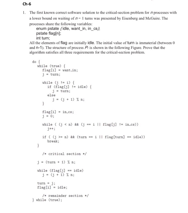 Ch-6
1. The first known correct software solution to the critical-section problem for 77 processes with
a lower bound on waiting of 77- 1 turns was presented by Eisenberg and McGuire. The
processes share the following variables:
enum pstate (idle, want_in, in_cs};
pstate flag[n];
int turn;
All the elements of flag are initially idle. The initial value of turn is immaterial (between 0
and n-1). The structure of process P/ is shown in the following Figure. Prove that the
algorithm satisfies all three requirements for the critical-section problem.
do {
while (true) {
flag[i] = want_in;
j= turn;
while (j = i) {
if (flag[j] = idle) {
j = turn;
else
j
(j+1) % n;
}
flag[i] = in.cs;
j = 0;
while ((j<n) && (j == i || flag[j] != in.cs))
j++;
if ( (j >= n) && (turn == i || flag [turn] == idle))
break;
}
/* critical section */
j= (turn + 1) % n;
while (flag [j] == idle)
j = (j + 1) % n;
turn = j;
flag[i] = idle;
/* remainder section */
} while (true);