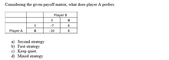 Considering the given payoff matrix, what does player A prefers:
Player B
I
Player A
a) Second strategy
b) First strategy
c) Keep quiet.
d) Mixed strategy
I
-7
-10
II
6
8