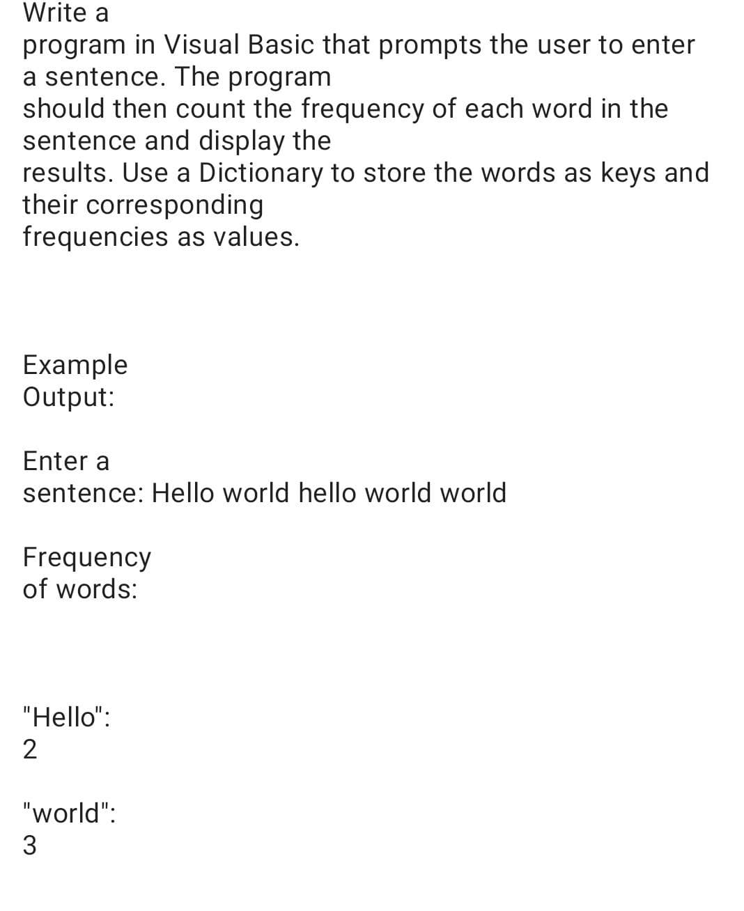 Write a
program in Visual Basic that prompts the user to enter
a sentence. The program
should then count the frequency of each word in the
sentence and display the
results. Use a Dictionary to store the words as keys and
their corresponding
frequencies as values.
Example
Output:
Enter a
sentence: Hello world hello world world
Frequency
of words:
"Hello":
2
"world":
3