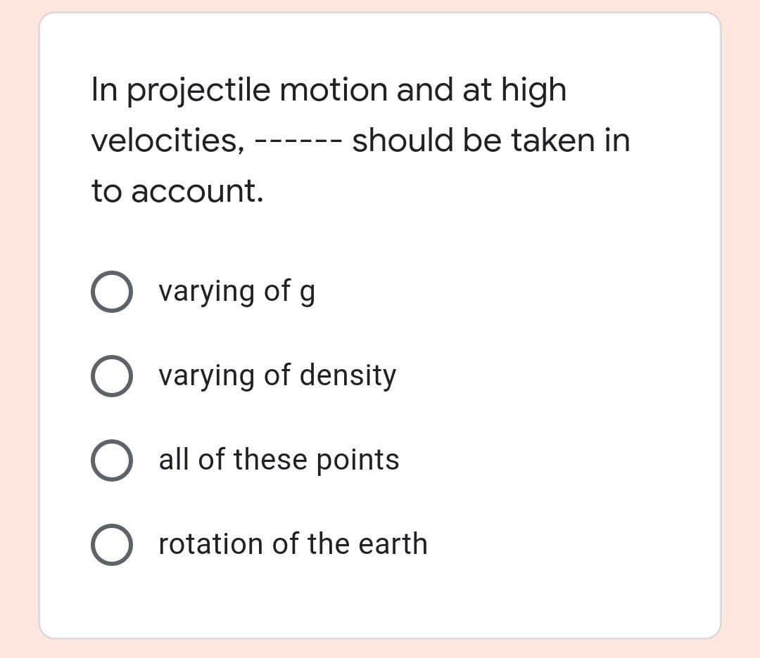 In projectile motion and at high
velocities,
--- should be taken in
to account.
O varying of g
O varying of density
all of these points
O rotation of the earth
