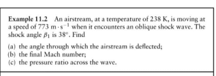 Example 11.2 An airstream, at a temperature of 238 K, is moving at
a speed of 773 m.s when it encounters an oblique shock wave. The
shock angle B1 is 38°. Find
(a) the angle through which the airstream is deflected;
(b) the final Mach number;
(c) the pressure ratio across the wave.
