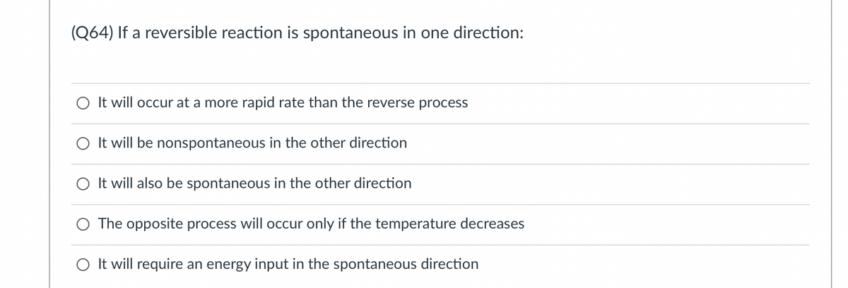 (Q64) If a reversible reaction is spontaneous in one direction:
O It will occur at a more rapid rate than the reverse process
O It will be nonspontaneous in the other direction
O It will also be spontaneous in the other direction
O The opposite process will occur only if the temperature decreases
O It will require an energy input in the spontaneous direction

