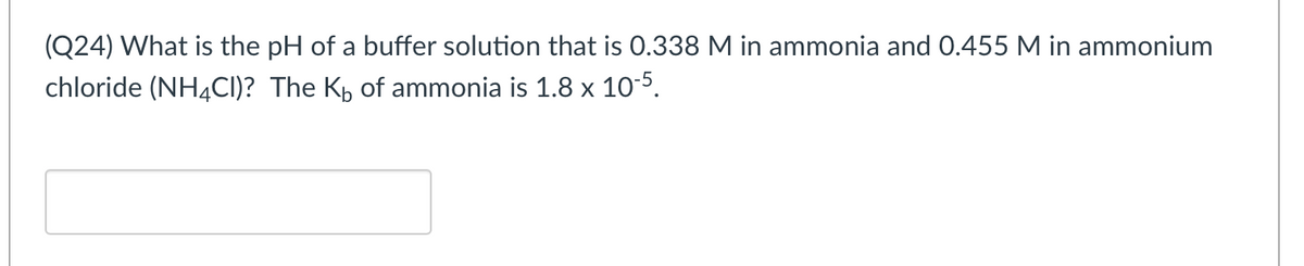 (Q24) What is the pH of a buffer solution that is 0.338 M in ammonia and 0.455 M in ammonium
chloride (NH4CI)? The Kp of ammonia is 1.8 x 10-5.
