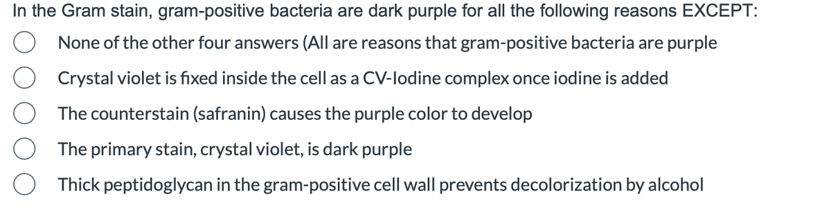 In the Gram stain, gram-positive bacteria are dark purple for all the following reasons EXCEPT:
None of the other four answers (All are reasons that gram-positive bacteria are purple
Crystal violet is fixed inside the cell as a CV-lodine complex once iodine is added
The counterstain (safranin) causes the purple color to develop
The primary stain, crystal violet, is dark purple
Thick peptidoglycan in the gram-positive cell wall prevents decolorization by alcohol