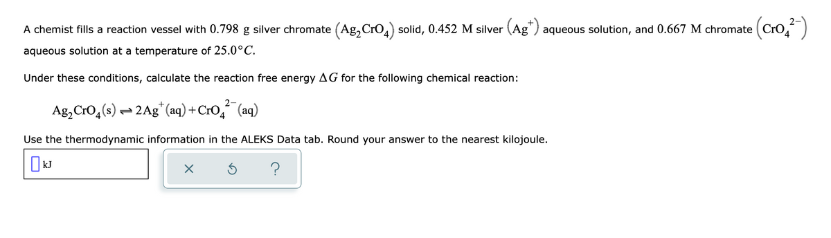 A chemist fills a reaction vessel with 0.798 g silver chromate (Ag₂ CrO₂) solid, 0.452 M silver (Ag) aqueous solution, and 0.667 M chromate e (Cro₂²-)
aqueous solution at a temperature of 25.0°C.
Under these conditions, calculate the reaction free energy AG for the following chemical reaction:
2-
Ag₂ CrO₂ (s) 2 Ag+ (aq) + CrO² (aq)
4
4
Use the thermodynamic information in the ALEKS Data tab. Round your answer to the nearest kilojoule.
KJ
X
Ś ?