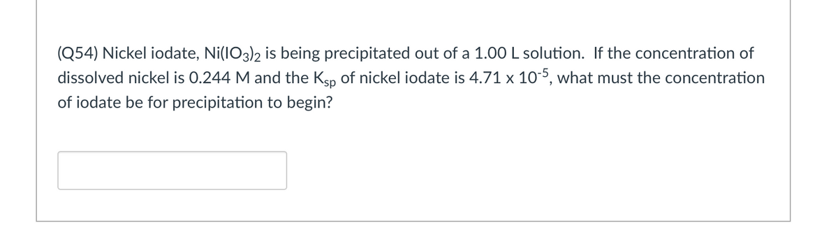 (Q54) Nickel iodate, Ni(IO3)2 is being precipitated out of a 1.00 L solution. If the concentration of
dissolved nickel is 0.244 M and the Ksp of nickel iodate is 4.71 x 105, what must the concentration
of iodate be for precipitation to begin?
