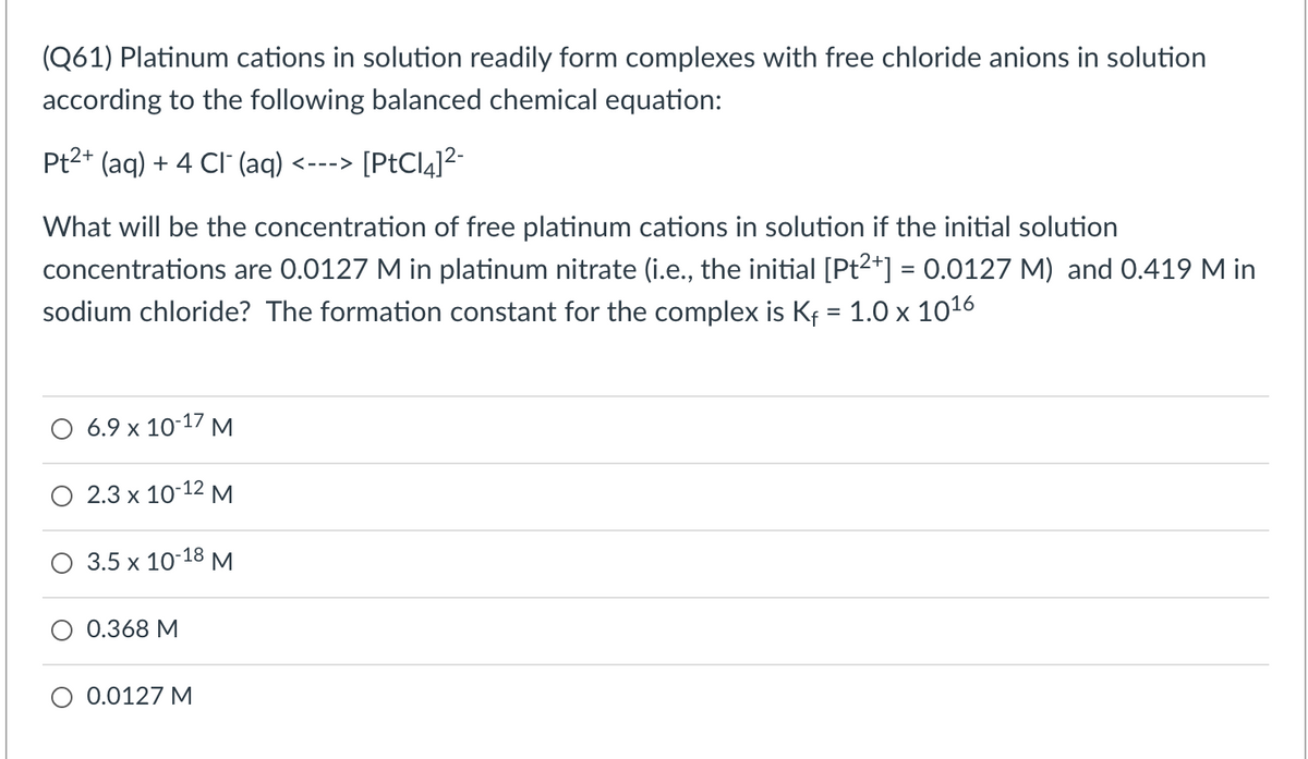 (Q61) Platinum cations in solution readily form complexes with free chloride anions in solution
according to the following balanced chemical equation:
Pt2+ (aq) + 4 CI (aq) <--->
[PtCl4]2-
What will be the concentration of free platinum cations in solution if the initial solution
concentrations are 0.0127 M in platinum nitrate (i.e., the initial [Pt2*] = 0.0127 M) and 0.419 M in
sodium chloride? The formation constant for the complex is Kf = 1.0 x 1016
O 6.9 x 10-17 M
O 2.3 x 10-12 M
O 3.5 x 10-18 M
0.368 M
O 0.0127 M
