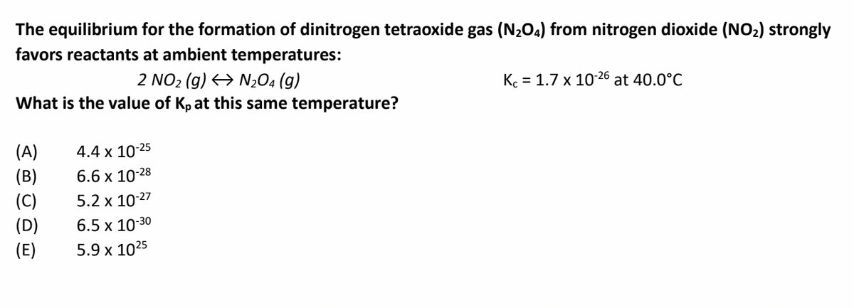 The equilibrium for the formation of dinitrogen tetraoxide gas (N204) from nitrogen dioxide (NO2) strongly
favors reactants at ambient temperatures:
K. = 1.7 x 10-26 at 40.0°C
2 NO2 (g) <→ N2O4 (g)
What is the value of Kp at this same temperature?
-25
(A)
4.4 x 10
(B)
6.6 x 10-28
(C)
5.2 x 10-27
(D)
6.5 x 10-30
(E)
5.9 x 1025
