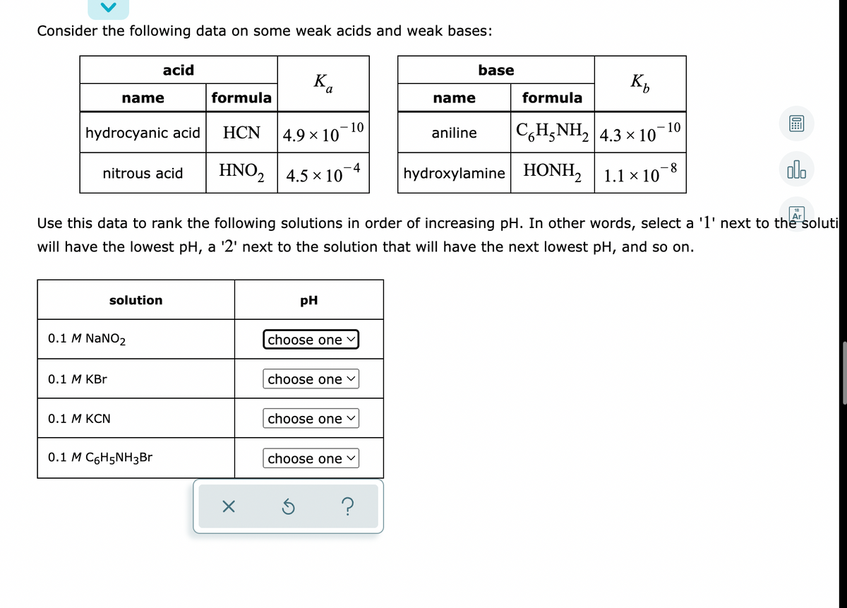 Consider the following data on some weak acids and weak bases:
base
acid
Bo
name
formula
name
formula
- 10
10
4.9 x 10
C,H,NH2 4.3 x 10
HCN
aniline
hydrocyanic acid
olo
HNO2
-4
4.5 x 10
hydroxylamine HONH, 1.1 × 10¯8
nitrous acid
Ar
Use this data to rank the following solutions in order of increasing pH. In other words, select a 'l' next to the soluti
will have the lowest pH, a '2' next to the solution that will have the next lowest pH, and so on.
solution
pH
0.1 M NaNO2
choose one
choose one v
0.1 М KBr
choose one v
0.1 М КCN
0.1 M C6H5NH3BR
choose one
