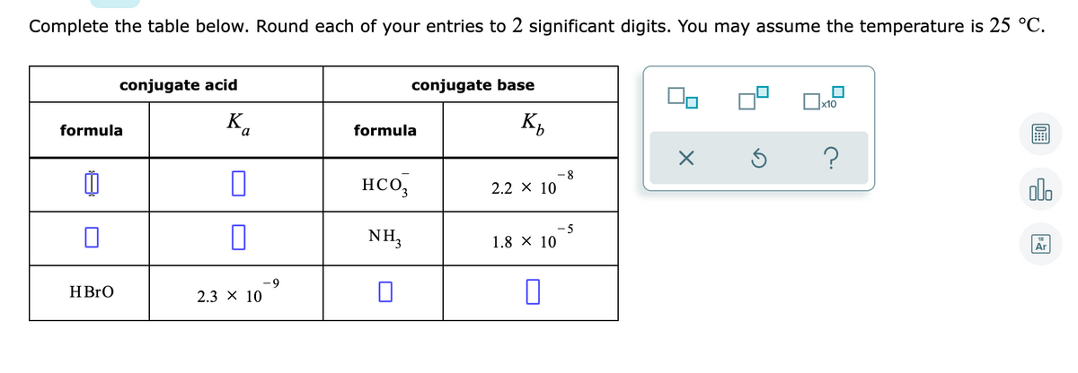 Complete the table below. Round each of your entries to 2 significant digits. You may assume the temperature is 25 °C.
conjugate acid
conjugate base
K
formula
a
formula
8.
нсо,
olo
2.2 х 10
NH3
- 5
1.8 X 10
Ar
6-
HBRO
2.3 х 10
