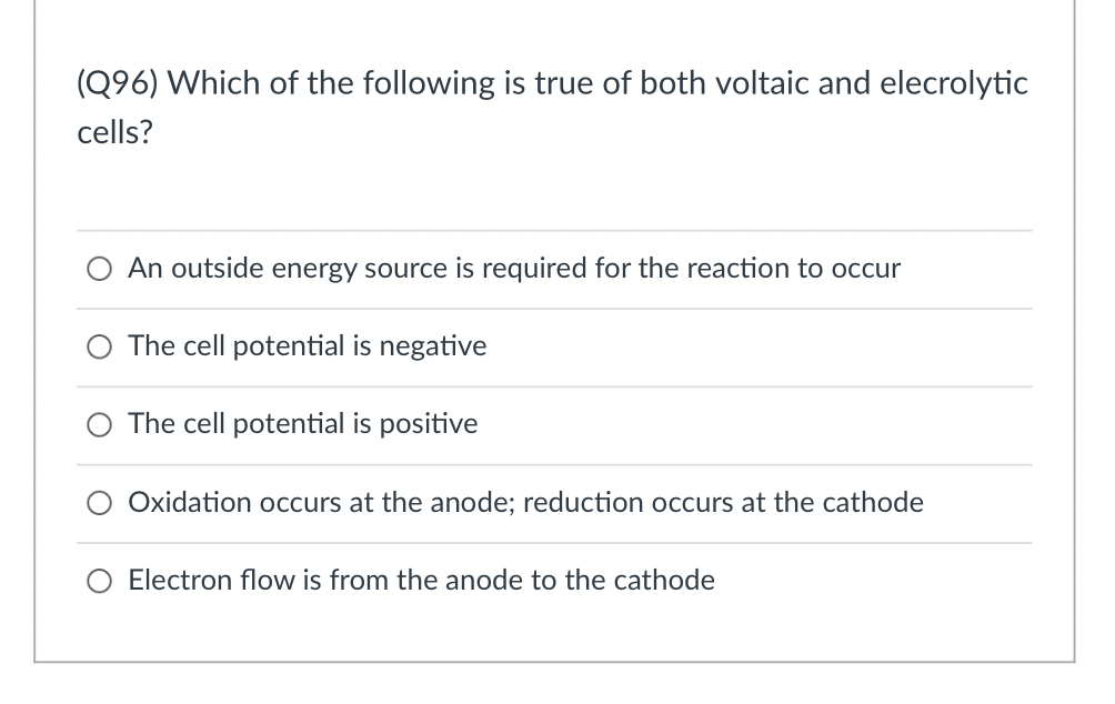(Q96) Which of the following is true of both voltaic and elecrolytic
cells?
An outside energy source is required for the reaction to occur
The cell potential is negative
The cell potential is positive
O Oxidation occurs at the anode; reduction occurs at the cathode
Electron flow is from the anode to the cathode