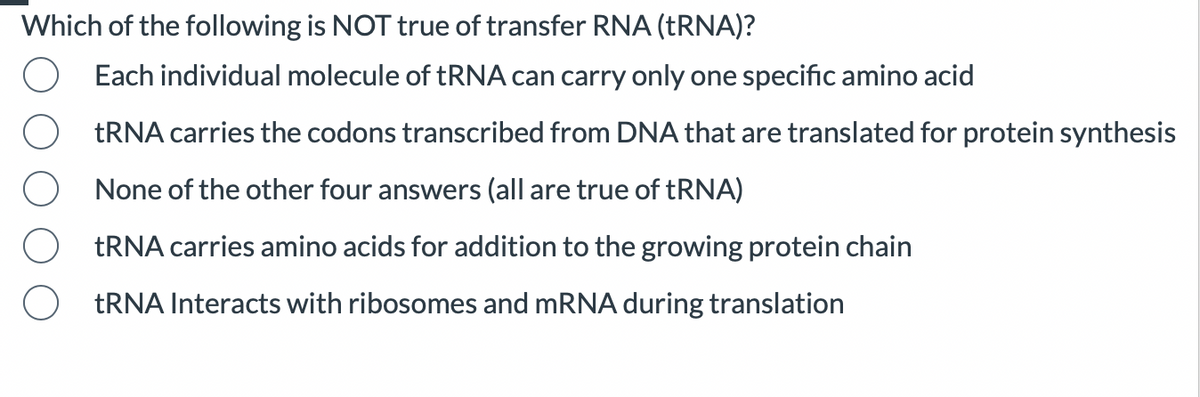 Which of the following is NOT true of transfer RNA (TRNA)?
Each individual molecule of tRNA can carry only one specific amino acid
tRNA carries the codons transcribed from DNA that are translated for protein synthesis
None of the other four answers (all are true of tRNA)
tRNA carries amino acids for addition to the growing protein chain
tRNA Interacts with ribosomes and mRNA during translation
