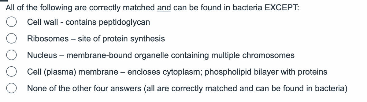 All of the following are correctly matched and can be found in bacteria EXCEPT:
O Cell wall - contains peptidoglycan
Ribosomes - site of protein synthesis
Nucleus - membrane-bound organelle containing multiple chromosomes
Cell (plasma) membrane - encloses cytoplasm; phospholipid bilayer with proteins
O None of the other four answers (all are correctly matched and can be found in bacteria)