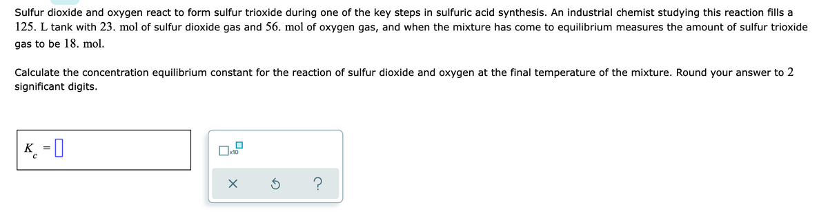 Sulfur dioxide and oxygen react to form sulfur trioxide during one of the key steps in sulfuric acid synthesis. An industrial chemist studying this reaction fills a
125. L tank with 23. mol of sulfur dioxide gas and 56. mol of oxygen gas, and when the mixture has come to equilibrium measures the amount of sulfur trioxide
gas to be 18. mol.
Calculate the concentration equilibrium constant for the reaction of sulfur dioxide and oxygen at the final temperature of the mixture. Round your answer to 2
significant digits.
K_ = [
x10
