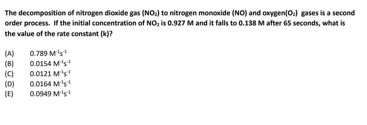 The decomposition of nitrogen dioxide gas (NO2) to nitrogen monoxide (NO) and oxygen(O2) gases is a second
order process. If the initial concentration of NO2 is 0.927 M and it falls to 0.138 M after 65 seconds, what is
the value of the rate constant (k)?
(A)
0.789 Mªs1
(B)
0.0154 Mªs1
(C)
0.0121 M's1
0.0164 M's1
(D)
(E)
0.0949 M's1
