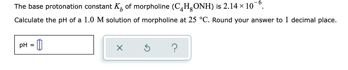 The base protonation constant K, of morpholine (C,H,ONH) is 2.14 × 10 °.
9.
4
Calculate the pH of a 1.0 M solution of morpholine at 25 °C. Round your answer to 1 decimal place.
pH = 0
