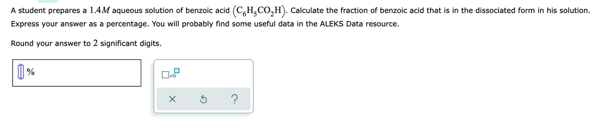 A student prepares a 1.4M aqueous solution of benzoic acid (C,H,CO,H). Calculate the fraction of benzoic acid that is in the dissociated form in his solution.
Express your answer as a percentage. You will probably find some useful data in the ALEKS Data resource.
Round your answer to 2 significant digits.
| %
