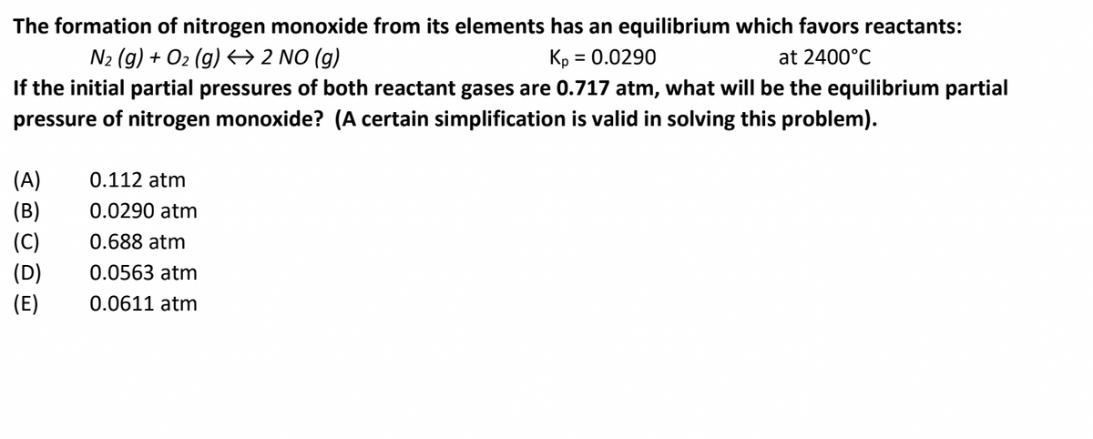 The formation of nitrogen monoxide from its elements has an equilibrium which favors reactants:
N2 (g) + O2 (g) → 2 NO (g)
Kp = 0.0290
at 2400°C
%3D
If the initial partial pressures of both reactant gases are 0.717 atm, what will be the equilibrium partial
pressure of nitrogen monoxide? (A certain simplification is valid in solving this problem).
(A)
0.112 atm
(B)
0.0290 atm
(C)
(D)
0.688 atm
0.0563 atm
(E)
0.0611 atm
