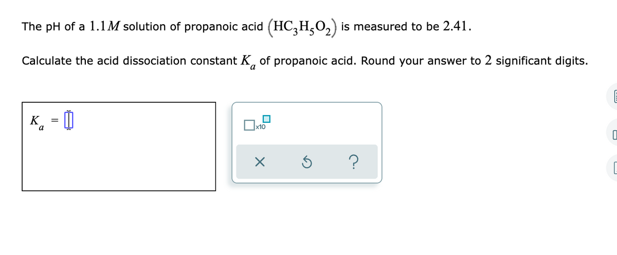 The pH of a 1.1M solution of propanoic acid (HC,H,0,) is measured to be 2.41.
Calculate the acid dissociation constant K, of propanoic acid. Round your answer to 2 significant digits.
K
a
x10

