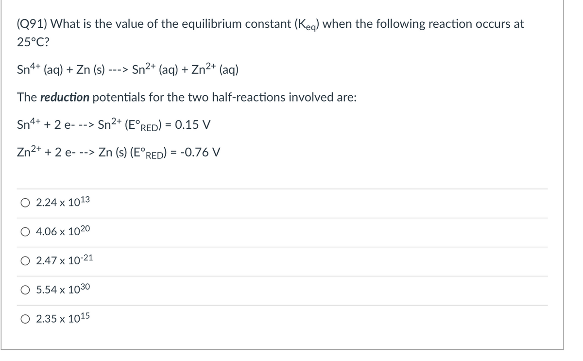 (Q91) What is the value of the equilibrium constant (Keg) when the following reaction occurs at
25°C?
2+
Sn4+ (aq) + Zn (s) - --->
2+
Sn²+ (aq) + Zn²+ (aq)
The reduction potentials for the two half-reactions involved are:
Sn4+ + 2 e--
2+
-->
Sn²+ (E°RED) = 0.15 V
2+
Zn²+ + 2 e---> Zn (s) (E°RED) = -0.76 V
2.24 x 1013
4.06 x 1020
2.47 x 10-21
5.54 x 1030
2.35 x 1015