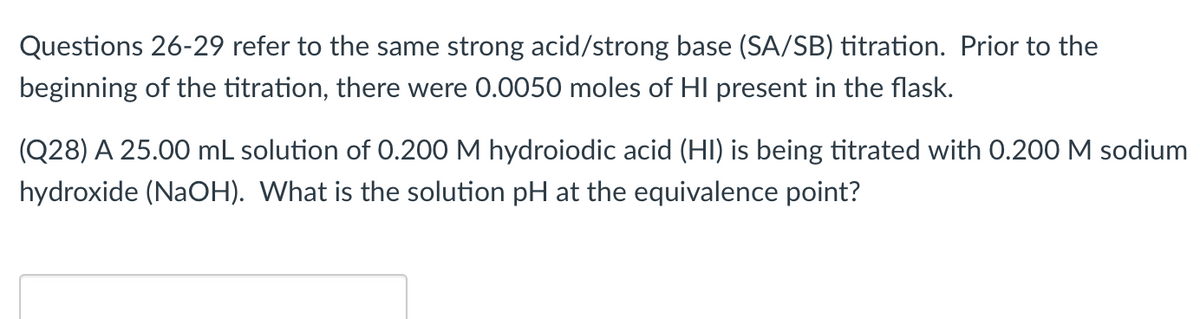 Questions 26-29 refer to the same strong acid/strong base (SA/SB) titration. Prior to the
beginning of the titration, there were 0.0050 moles of HI present in the flask.
(Q28) A 25.00 mL solution of 0.200 M hydroiodic acid (HI) is being titrated with 0.200 M sodium
hydroxide (NaOH). What is the solution pH at the equivalence point?

