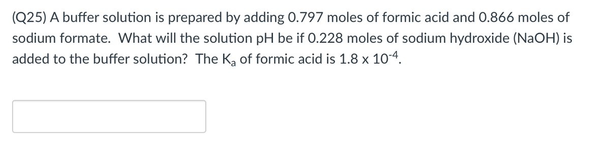 (Q25) A buffer solution is prepared by adding 0.797 moles of formic acid and 0.866 moles of
sodium formate. What will the solution pH be if 0.228 moles of sodium hydroxide (NaOH) is
added to the buffer solution? The Ką of formic acid is 1.8 x 104.
