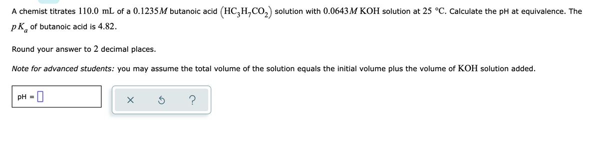 A chemist titrates 110.0 mL of a 0.1235M butanoic acid (HC,H,CO,) solution with 0.0643 M KOH solution at 25 °C. Calculate the pH at equivalence. The
pK, of butanoic acid is 4.82.
Round your answer to 2 decimal places.
Note for advanced students: you may assume the total volume of the solution equals the initial volume plus the volume of KOH solution added.
pH = ]
?
%3D
