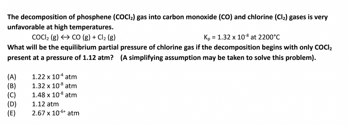 The decomposition of phosphene (COCI2) gas into carbon monoxide (CO) and chlorine (Clz) gases is very
unfavorable at high temperatures.
COCI2 (g) > CO (g) + Cl2 (g)
Kp =
= 1.32 x 108 at 2200°C
What will be the equilibrium partial pressure of chlorine gas if the decomposition begins with only COCI2
present at a pressure of 1.12 atm? (A simplifying assumption may be taken to solve this problem).
1.22 x 104 atm
(A)
(B)
(C)
(D)
(E)
1.32 x 108 atm
1.48 x 108 atm
1.12 atm
2.67 x 10-6+ atm
