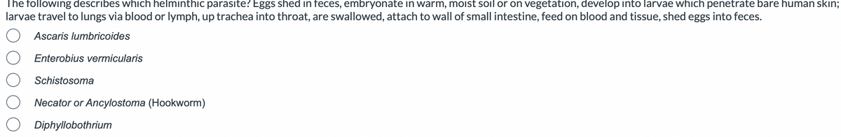 The following describes which helminthic parasite? Eggs shed in feces, embryonate in warm, moist soil or on vegetation, develop into larvae which penetrate bare human skin;
larvae travel to lungs via blood or lymph, up trachea into throat, are swallowed, attach to wall of small intestine, feed on blood and tissue, shed eggs into feces.
Ascaris lumbricoides
Enterobius vermicularis
Schistosoma
Necator or Ancylostoma (Hookworm)
Diphyllobothrium