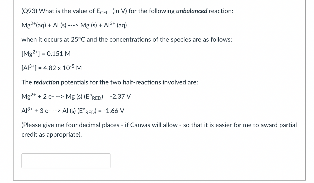 (Q93) What is the value of ECELL (in V) for the following unbalanced reaction:
Mg2+ (aq) + Al (s) ---> Mg (s) + A1³+ (aq)
when it occurs at 25°C and the concentrations of the species are as follows:
[Mg2+] = 0.151 M
[A1³+] = 4.82 x 10-5 M
The reduction potentials for the two half-reactions involved are:
Mg2+ + 2 e---> Mg (s) (E°RED) = -2.37 V
Al³+ + 3 e- --> Al (s) (E°RED) = -1.66 V
(Please give me four decimal places - if Canvas will allow - so that it is easier for me to award partial
credit as appropriate).