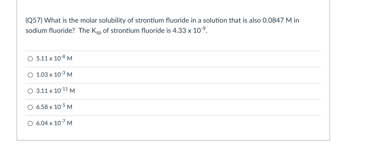 (Q57) What is the molar solubility of strontium fluoride in a solution that is also 0.0847 M in
sodium fluoride? The Ksp of strontium fluoride is 4.33 x 10-9.
O 5.11 x 10-8 M.
O 1.03 x 103 M
-11
О 3.11 х 10 М
6.58 x 10-5 M
O 6.04 x 107 M
