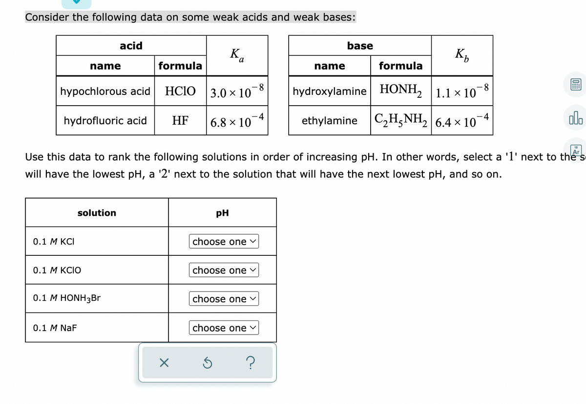 Consider the following data on some weak acids and weak bases:
acid
base
Ка
K,
name
formula
name
formula
8-
3.0 × 10
- 8
hypochlorous acid
HCIO
hydroxylamine HONH, 1.1 × 10
-4
6.8 × 10
ethylamine C2H5NH2 | 6.4 × 10
alo
-4
hydrofluoric acid
HF
Ar
Use this data to rank the following solutions in order of increasing pH. In other words, select a '1' next to thể"s
will have the lowest pH, a '2' next to the solution that will have the next lowest pH, and so on.
solution
pH
0.1 М KСІ
choose one v
0.1 M KCIO
choose one v
0.1 M HONH3Br
choose one v
0.1 M NaF
choose one v
